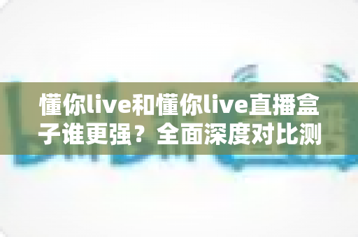 懂你live和懂你live直播盒子谁更强？全面深度对比测评，看完这篇不再纠结