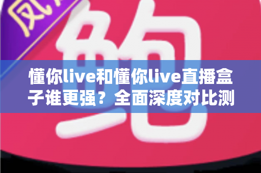 懂你live和懂你live直播盒子谁更强？全面深度对比测评，看完这篇不再纠结