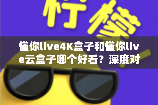 懂你live4K盒子和懂你live云盒子哪个好看？深度对比评测帮你选对不选贵