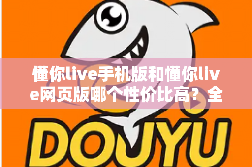 懂你live手机版和懂你live网页版哪个性价比高？全方位对比分析帮你选对版本不花冤枉钱