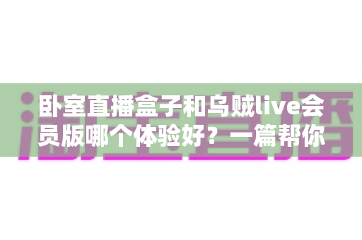 卧室直播盒子和乌贼live会员版哪个体验好?一篇帮你选对直播方案的深度对比指南 卧室直播盒子和乌贼live会员版哪个体验好?一篇帮你选对直播方案的深度对比指南