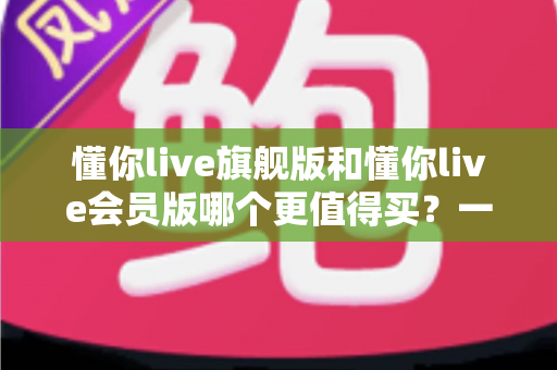 懂你live旗舰版和懂你live会员版哪个更值得买?一篇文章帮你把账算明白 懂你live旗舰版和懂你live会员版哪个更值得买?一篇文章帮你把账算明白