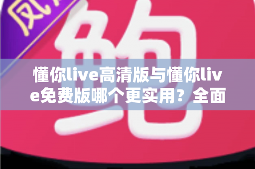 懂你live高清版与懂你live免费版哪个更实用?全面对比分析与选购指南 懂你live高清版与懂你live免费版哪个更实用?全面对比分析与选购指南