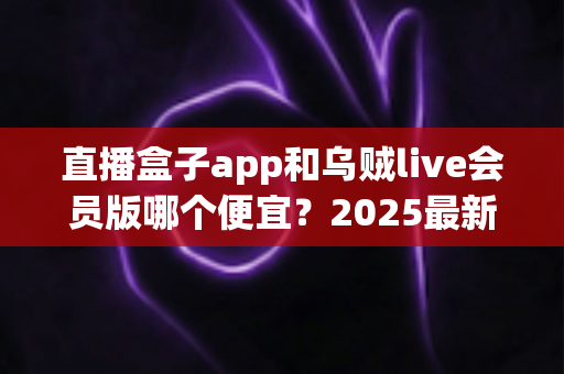 直播盒子app和乌贼live会员版哪个便宜？2025最新会员价格对比与超全省钱选购指南