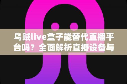 乌贼live盒子能替代直播平台吗？全面解析直播设备与传统平台的真实关系与使用价值