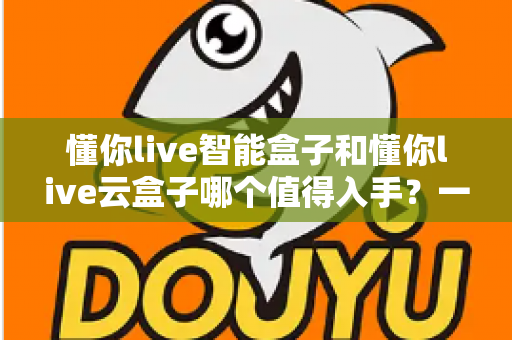懂你live智能盒子和懂你live云盒子哪个值得入手?一篇文章帮你彻底搞懂选购思路 懂你live智能盒子和懂你live云盒子哪个值得入手?一篇文章帮你彻底搞懂选购思路