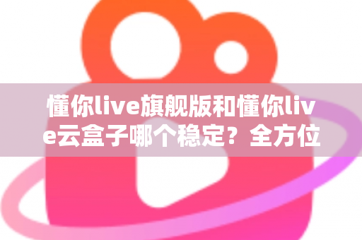 懂你live旗舰版和懂你live云盒子哪个稳定？全方位深度对比与选购指南
