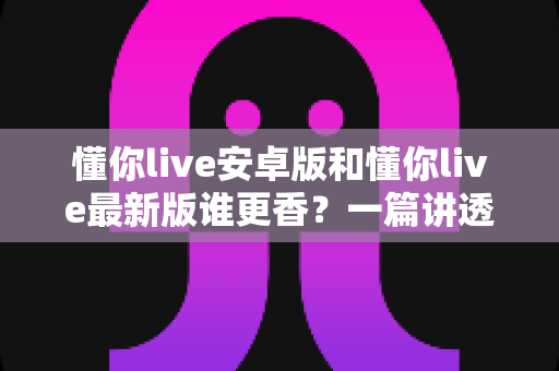懂你live安卓版和懂你live最新版谁更香?一篇讲透版本差异与选择攻略的深度评测 懂你live安卓版和懂你live最新版谁更香?一篇讲透版本差异与选择攻略的深度评测