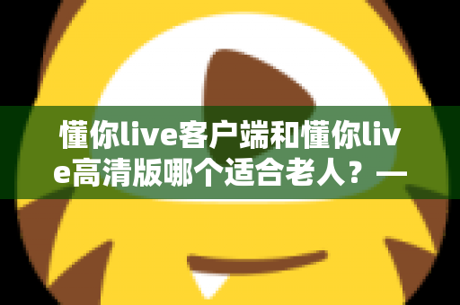 懂你live客户端和懂你live高清版哪个适合老人?——专为银发用户打造的详细选择指南 懂你live客户端和懂你live高清版哪个适合老人?——专为银发用户打造的详细选择指南