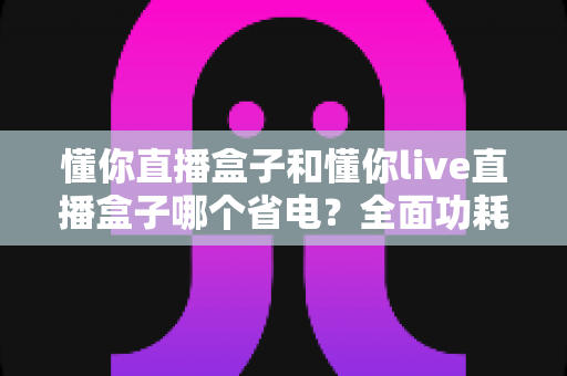 懂你直播盒子和懂你live直播盒子哪个省电?全面功耗对比与实用省电指南 懂你直播盒子和懂你live直播盒子哪个省电?全面功耗对比与实用省电指南