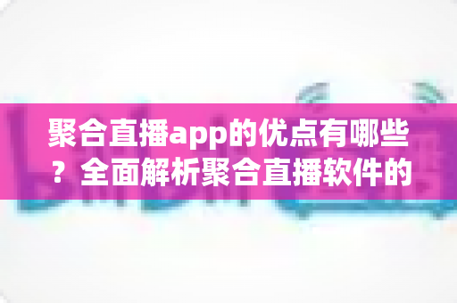 聚合直播app的优点有哪些？全面解析聚合直播软件的核心优势与实用价值