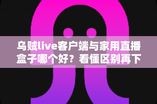 乌贼live客户端与家用直播盒子哪个好？看懂区别再下手，选对工具畅享高清直播不踩坑