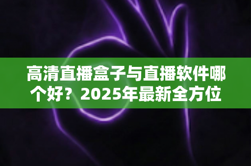 高清直播盒子与直播软件哪个好?2025年最新全方位选购指南与深度对比解析 高清直播盒子与直播软件哪个好?2025年最新全方位选购指南与深度对比解析