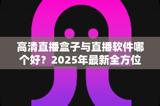 高清直播盒子与直播软件哪个好？2025年最新全方位选购指南与深度对比解析