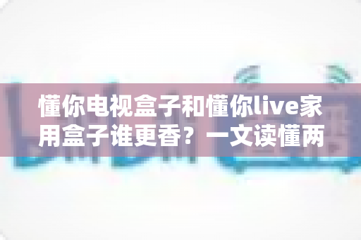 懂你电视盒子和懂你live家用盒子谁更香？一文读懂两款家用盒子的真实差距