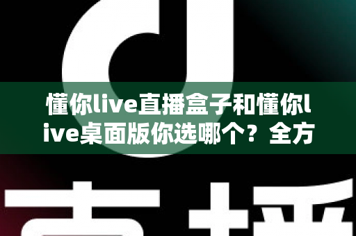 懂你live直播盒子和懂你live桌面版你选哪个?全方位深度对比,助你找到最适合的直播观看方案 懂你live直播盒子和懂你live桌面版你选哪个?全方位深度对比,助你找到最适合的直播观看方案
