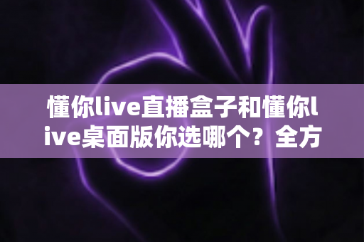 懂你live直播盒子和懂你live桌面版你选哪个？全方位深度对比，助你找到最适合的直播观看方案