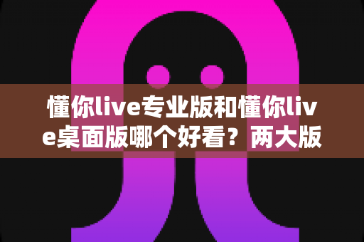 懂你live专业版和懂你live桌面版哪个好看？两大版本深度对比评测与选择指南