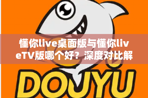 懂你live桌面版与懂你liveTV版哪个好？深度对比解析帮你选对最适合的版本