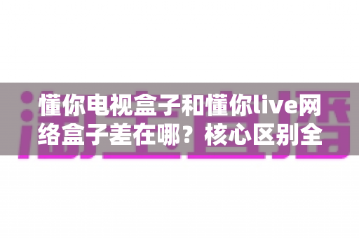 懂你电视盒子和懂你live网络盒子差在哪？核心区别全面解析与家庭选购实战指南