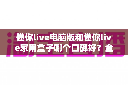 懂你live电脑版和懂你live家用盒子哪个口碑好？全方位深度对比评测，帮你找到最适合自己的选择