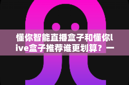 懂你智能直播盒子和懂你live盒子推荐谁更划算？一站式性价比选购深度解析指南