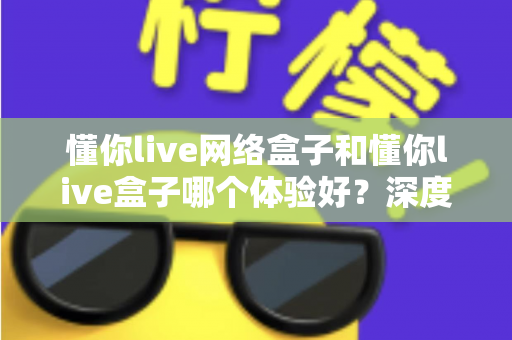 懂你live网络盒子和懂你live盒子哪个体验好？深度对比评测助你轻松选对机型