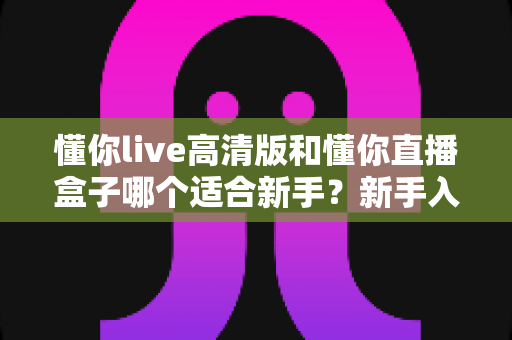 懂你live高清版和懂你直播盒子哪个适合新手?新手入门选型全攻略与真实使用体验解析 懂你live高清版和懂你直播盒子哪个适合新手?新手入门选型全攻略与真实使用体验解析