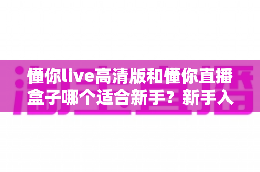懂你live高清版和懂你直播盒子哪个适合新手？新手入门选型全攻略与真实使用体验解析