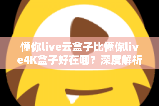 懂你live云盒子比懂你live4K盒子好在哪？深度解析云盒子五大核心优势，帮你选对不踩坑