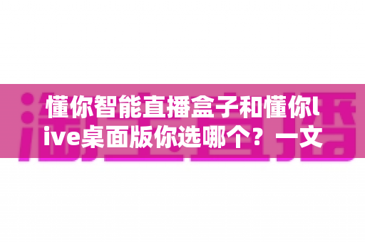 懂你智能直播盒子和懂你live桌面版你选哪个？一文读懂两者差异与选购指南