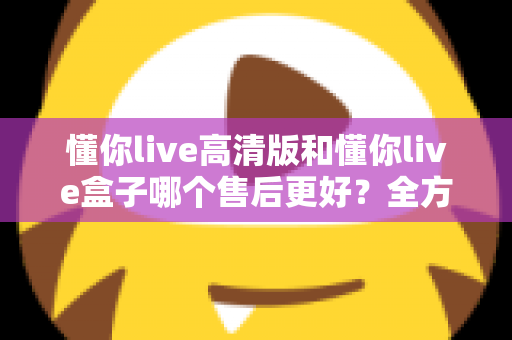 懂你live高清版和懂你live盒子哪个售后更好？全方位售后对比解析，帮你选购不踩坑