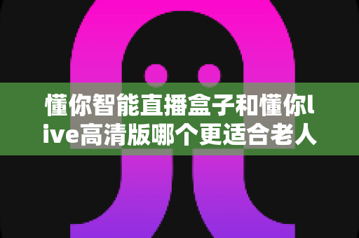 懂你智能直播盒子和懂你live高清版哪个更适合老人用?两大热门设备深度对比,帮爸妈选对不踩坑 懂你智能直播盒子和懂你live高清版哪个更适合老人用?两大热门设备深度对比,帮爸妈选对不踩坑