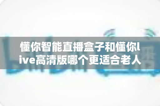 懂你智能直播盒子和懂你live高清版哪个更适合老人用？两大热门设备深度对比，帮爸妈选对不踩坑