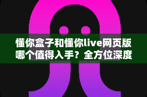 懂你盒子和懂你live网页版哪个值得入手？全方位深度对比助你轻松做决定