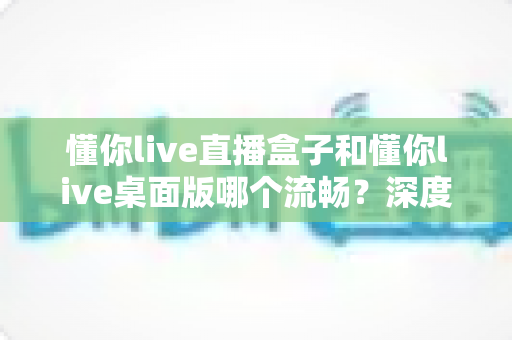 懂你live直播盒子和懂你live桌面版哪个流畅？深度实测对比帮你选对直播工具，观看体验直接拉满