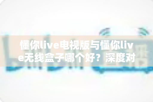 懂你live电视版与懂你live无线盒子哪个好?深度对比测评助你轻松选出最佳大屏观影方案 懂你live电视版与懂你live无线盒子哪个好?深度对比测评助你轻松选出最佳大屏观影方案