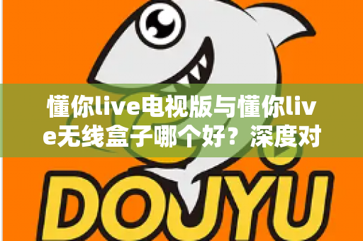 懂你live电视版与懂你live无线盒子哪个好？深度对比测评助你轻松选出最佳大屏观影方案