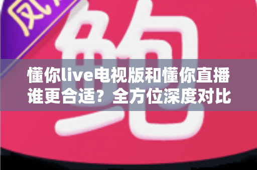 懂你live电视版和懂你直播谁更合适?全方位深度对比助你做出最佳选择 懂你live电视版和懂你直播谁更合适?全方位深度对比助你做出最佳选择