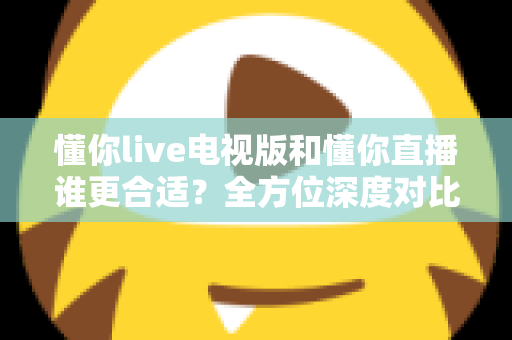 懂你live电视版和懂你直播谁更合适？全方位深度对比助你做出最佳选择