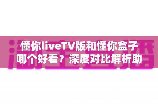 懂你liveTV版和懂你盒子哪个好看?深度对比解析助你选出最佳观影方案 懂你liveTV版和懂你盒子哪个好看?深度对比解析助你选出最佳观影方案