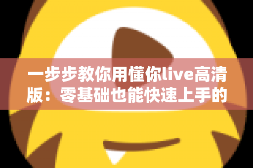 一步步教你用懂你live高清版:零基础也能快速上手的超详细实操指南 一步步教你用懂你live高清版:零基础也能快速上手的超详细实操指南