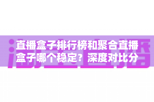直播盒子排行榜和聚合直播盒子哪个稳定？深度对比分析与实用选购指南