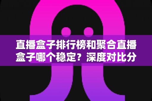 直播盒子排行榜和聚合直播盒子哪个稳定？深度对比分析与实用选购指南