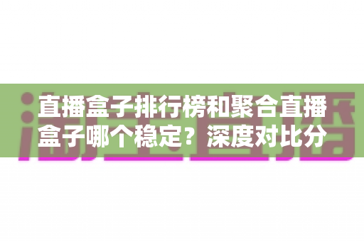 直播盒子排行榜和聚合直播盒子哪个稳定？深度对比分析与实用选购指南