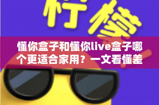 懂你盒子和懂你live盒子哪个更适合家用？一文看懂差异，帮你选对不花冤枉钱