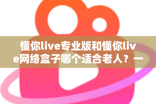 懂你live专业版和懂你live网络盒子哪个适合老人？一文看懂选购要点，让长辈看电视更省心