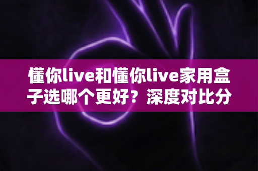 懂你live和懂你live家用盒子选哪个更好？深度对比分析帮你找到最适合的选择