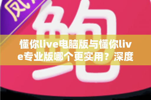 懂你live电脑版与懂你live专业版哪个更实用？深度对比评测帮你选出最适合的版本