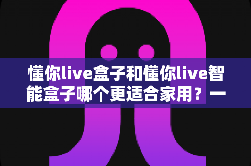 懂你live盒子和懂你live智能盒子哪个更适合家用？一文看懂选购关键，让全家人看得舒心